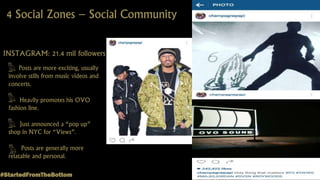 4 Social Zones – Social Community
INSTAGRAM: 21.4 mil followers
Posts are more exciting, usually
involve stills from music videos and
concerts.
Heavily promotes his OVO
fashion line.
Just announced a “pop up”
shop in NYC for “Views”.
Posts are generally more
relatable and personal.
#StartedFromTheBottom
 