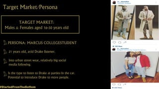 Target Market/Persona
TARGET MARKET:
Males & Females aged 16-30 years old
PERSONA: MARCUS COLLEGESTUDENT
21 years old, avid Drake listener.
Into urban street wear, relatively big social
media following.
Is the type to listen to Drake at parties/in the car.
Potential to introduce Drake to more people.
#StartedFromTheBottom
 