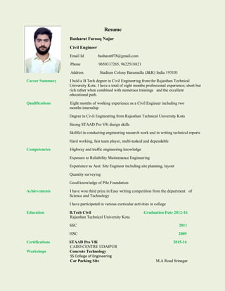 Resume
Basharat Farooq Najar
Civil Engineer
Email Id basharat078@gmail.com
Phone 9650337265, 9622518821
Address Stadium Colony Baramulla (J&K) India 193101
Career Summary I hold a B.Tech degree in Civil Engineering from the Rajasthan Technical
University Kota. I have a total of eight months professional experience; short but
rich rather when combined with numerous trainings and the excellent
educational path.
Qualifications Eight months of working experience as a Civil Engineer including two
months internship
Degree in Civil Engineering from Rajasthan Technical University Kota
Strong STAAD Pro V8i design skills
Skillful in conducting engineering research work and in writing technical reports
Hard working, fast team player, multi-tasked and dependable
Competencies Highway and traffic engineering knowledge
Exposure to Reliability Maintenance Engineering
Experience as Asst. Site Engineer including site planning, layout
Quantity surveying
Good knowledge of Pile Foundation
Achievements I have won third prize in Easy writing competition from the department of
Science and Technology
I have participated in various curricular activities in college
Education B.Tech Civil Graduation Date 2012-16
Rajasthan Technical University Kota
SSC 2011
HSC 2009
Certifications STAAD Pro V8i 2015-16
CADD CENTRE UDAIPUR
Workshops Concrete Technology
SS College of Engineering
Car Parking Site M.A Road Srinagar
 