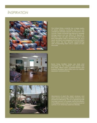 INSPIRATION
The United States currently has a large surplus
of empty shipping containers due to a vast
unbalance between exports and imports in this
country. These containers are taking up valuable
storage space and are difﬁcult to dispose of.
However, they are also structurally sound and
lend themselves well to architectural use. As a
result, architects and designers across the nation
have spent the last decade experimenting
with incorporating them into a variety of new
structures.
Senior living facilities today are drab and
uninspiring for the residents who spend their
lives there. Bland colors, outdated ﬁnishes, and
boxed-in ﬂoorplans leave little room for creative
expression and joyful living.
Abundance of plant life, bright windows, and
open spaces encourage mental, physical, and
emotional well-being. The act of gardening itself
has been proven to increase mental stimulation
in the elderly and provide much needed physical
activity in an otherwise sedentary lifestyle.
www.thenextwayefutures.wordpress.com
http://ﬂickr.com/photos
www.countryhomeestates.org
 