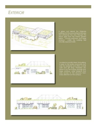 EXTERIOR
A green roof blends the Originate
building into the surrounding landscape
and enhances the view through the
atrium glass from the interior garden
below. Curving pathways and large
windows make the building feel
naturally approachable.
Locatedonapublicstreet,thisbuilding
is open to the entire community (not
only the residents) and offers a small
cafe and gift shop. Passersby are
drawn in by the inviting awnings and
large windows, while residents ﬁnd
easy access to the structure from
every direction on the campus.
 
