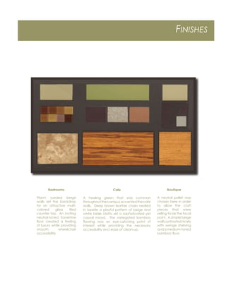 FINISHES
Restrooms
Warm sueded beige
walls set the backdrop
for an attractive multi-
colored glass tiled
counter top. An inviting
neutral-toned travertine
ﬂoor created a feeling
of luxury while providing
smooth wheelchair
accessibility.
Cafe
A healing green that was common
throughoutthecampusaccentedthecafe
walls. Deep brown leather chairs nestled
in beside a playful pattern of beige and
white table cloths set a sophisticated yet
casual mood. The variegated bamboo
ﬂooring was an eye-catching point of
interest while providing the necessary
accessibility and ease of clean-up.
Boutique
A neutral pallet was
chosen here in order
to allow the craft
pieces that were
selling to be the focal
point. A simple beige
wallcontrastednicely
with wenge shelving
andamedium-toned
bamboo ﬂoor.
 