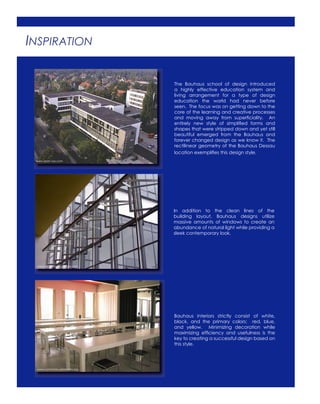 INSPIRATION
The Bauhaus school of design introduced
a highly effective education system and
living arrangement for a type of design
education the world had never before
seen. The focus was on getting down to the
core of the learning and creative processes
and moving away from superﬁciality. An
entirely new style of simpliﬁed forms and
shapes that were stripped down and yet still
beautiful emerged from the Bauhaus and
forever changed design as we know it. The
rectilinear geometry of the Bauhaus Dessau
location exempliﬁes this design style.
In addition to the clean lines of the
building layout, Bauhaus designs utilize
massive amounts of windows to create an
abundance of natural light while providing a
sleek contemporary look.
Bauhaus interiors strictly consist of white,
black, and the primary colors: red, blue,
and yellow. Minimizing decoration while
maximizing efﬁciency and usefulness is the
key to creating a successful design based on
this style.
www.span.vox.com
www.commons.wikimedia.org
www.picasaweb.google.com
 