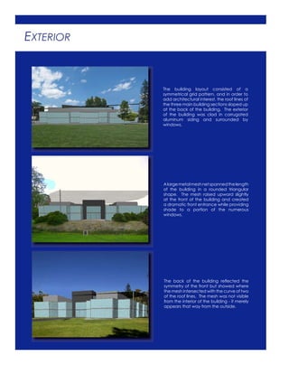 EXTERIOR
The building layout consisted of a
symmetrical grid pattern, and in order to
add architectural interest, the roof lines of
the three main building sections sloped up
at the back of the building. The exterior
of the building was clad in corrugated
aluminum siding and surrounded by
windows.
Alargemetalmeshnetspannedthelength
of the building in a rounded triangular
shape. The mesh raised upward slightly
at the front of the building and created
a dramatic front entrance while providing
shade to a portion of the numerous
windows.
The back of the building reﬂected the
symmetry of the front but showed where
the mesh intersected with the curve of two
of the roof lines. The mesh was not visible
from the interior of the building - it merely
appears that way from the outside.
 