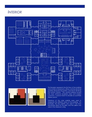 INTERIOR
This floorplan represents the first floor of the building
and consists of classrooms, offices, and faculty living
quarters along the top portion, and dorms all along
the bottom portion. The central building housed
the main entrance reception area and student
commons - a space meant to double as a portfolio
display space.
Variations of the color palette were used to
designate the different areas of the building. For
example, this red palette was used in the boys
dormitories (blue for the girls), and the yellow was
used in the classroom wing.
 