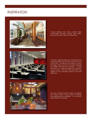 INSPIRATION
Curved hallways like these provide wide
comfortable passage through high trafﬁc
areas and create a sense of natural ﬂow.
University computer labs most commonly have
computer desks that all face toward the front
of the room. This allows the students to watch
the large screen up front and easily compare
the display with their own screens. It is also
important to consider the glare from windows,
such as these, and how they will affect the
visibility of the computers screens in the later
afternoon.
The most inviting student lounges are playful
with vibrant colors, various types of seating,
and well-planned accessibility. A focal point
adds interest in this space.
www.aspenhosital.org
http://image10.webshots.com
http://upload.wikimedia.org
 