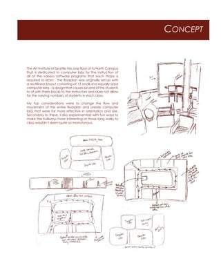 CONCEPT
The Art Institute of Seattle has one floor of its North Campus
that is dedicated to computer labs for the instruction of
all of the various software programs that each major is
required to learn. The floorplan was originally set-up with
a rectilinear layout consisting of 13 small and equally-sized
computer labs - a design that causes several of the students
to sit with theirs backs to the instructors and does not allow
for the varying numbers of students in each class.
My top considerations were to change the flow and
movement of the entire floorplan and create computer
labs that were far more effective in orientation and size.
Secondary to these, I also experimented with fun ways to
make the hallways more interesting so those long walks to
class wouldn’t seem quite so monotonous.
 