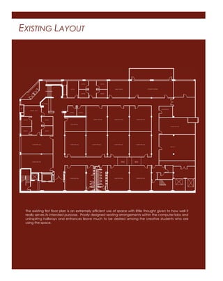 EXISTING LAYOUT
The existing first floor plan is an extremely efficient use of space with little thought given to how well it
really serves its intended purpose. Poorly designed seating arrangements within the computer labs and
uninspiring hallways and entrances leave much to be desired among the creative students who are
using the space.
 
