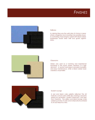 FINISHES
Hallways
A calming blue was the wall color of choice in areas
where congestion and crowding may possibly ensue.
A contrasting charcoal gray carpet with black rubber
baseboard would wear well and guard against
stains.
Classrooms
Green was used as a nurturing and inspirational
backdrop in the rooms where creativity is in high
demand. A neutral marmoleum provided durability
and easy maintenance, while a black rubber base
created a visual relief.
Student Lounge
A red and black color palette reﬂected The Art
Institute’s school colors while also creating a dynamic
setting for recreation, student interaction, and free-
form creativity. The yellow and black lounge chairs
added punches of color and invited all who entered
to sit and relax for a few.
 