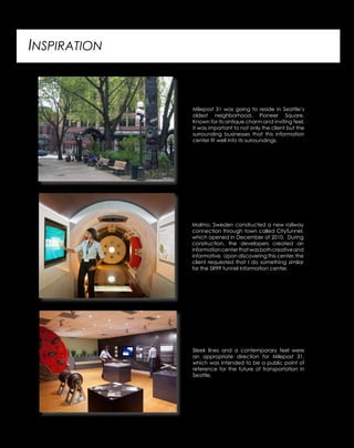 INSPIRATION
Milepost 31 was going to reside in Seattle’s
oldest neighborhood, Pioneer Square.
Known for its antique charm and inviting feel,
it was important to not only the client but the
surrounding businesses that this information
center fit well into its surroundings.
Malmo, Sweden constructed a new railway
connection through town called CityTunnel,
which opened in December of 2010. During
construction, the developers created an
informationcenterthatwasbothcreativeand
informative. Upon discovering this center, the
client requested that I do something similar
for the SR99 tunnel information center.
Sleek lines and a contemporary feel were
an appropriate direction for Milepost 31,
which was intended to be a public point of
reference for the future of transportation in
Seattle.
 