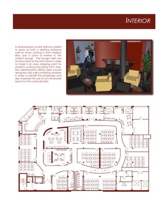 INTERIOR
A dual-purpose curved wall was added
to serve as both a deﬁning entrance
wall for those coming in from Alaskan
Way and a point of interest in the
student lounge. The lounge itself was
moved closer to the front doors in order
to make it an easy stopping point for
students coming and going from class.
The administrative ofﬁces were moved
along the only wall containing windows
in order to beneﬁt the employees and
also maximize the use of non-windowed
space for the computer labs.
 