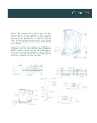 CONCEPT
DOMAYNE’s intention was to have a small store with
just a sample of the many products they carry, including
furniture. The rest of the products would be available for
purchase via the “envirostations” placed throughout the
store. Envirostations are computer touch screen stations
where a consumer can browse, search, and purchase
products online.
My concept was to keep the floorplan open and fluid, even
though the space was small, and make the envirostations
easily accessible for every customer. The register needed
to be near the front and positioned in a way that the
employees could easily view the entire store while remaining
available for help with the online purchases.
 