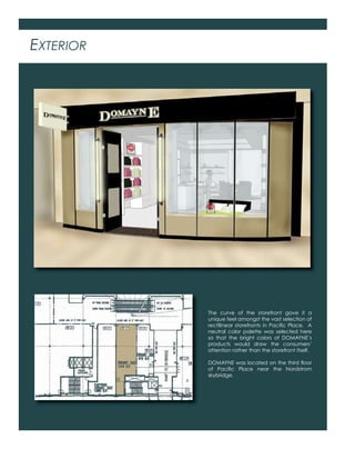 EXTERIOR
The curve of the storefront gave it a
unique feel amongst the vast selection of
rectilinear storefronts in Paciﬁc Place. A
neutral color palette was selected here
so that the bright colors of DOMAYNE’s
products would draw the consumers’
attention rather than the storefront itself.
DOMAYNE was located on the third ﬂoor
of Paciﬁc Place near the Nordstrom
skybridge.
 