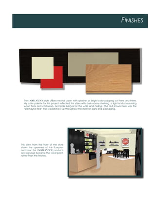 FINISHES
The DOMAYNE style utilizes neutral colors with splashes of bright color popping out here and there.
My color palette for this project reﬂected this styles with dark ebony shelving, a light and unassuming
wood ﬂoor and cashwrap, and pale beiges for the walls and ceiling. The red shown here was the
“Domayne Red” that would show up throughout the store on signs and packaging.
This view from the front of the store
shows the openness of the ﬂoorplan
and how the DOMAYNE products
and signage became the focal point,
rather than the ﬁnishes.
 