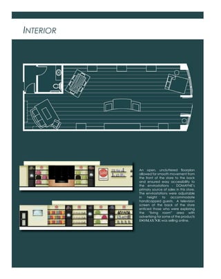 INTERIOR
An open, uncluttered ﬂoorplan
allowed for smooth movement from
the front of the store to the back
and ensured easy accessibility to
the envirostations - DOMAYNE’s
primary source of sales in this store.
The envirostations were adjustable
in height to accommodate
handicapped guests. A television
screen at the back of the store
enticed those who were exploring
the “living room” area with
advertising for some of the products
DOMAYNE was selling online.
 