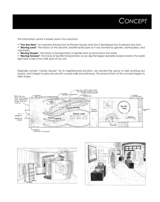 CONCEPT
The information center is broken down into 4 sections:
• “You Are Here”: an overview introduction to Pioneer Square and how it developed into its present day form.
• “Moving Land”: the history of the dynamic Seattle landscape as it was formed by glaciers, earthquakes, and
volcanoes.
• “Moving People”: the history of transportation in Seattle both on land and in the water.
• “Moving Forward”: the future of Seattle transportation as we dig the largest diameter bored tunnel in the world
right here under a two-mile span of our city.
Originally named “Center Square” for its neighborhood location, we wanted the space to feel anything but
square, and I began to play around with curved walls and pathways. The physical form of this concept began to
take shape…
 