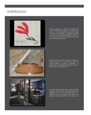 INSPIRATION
This is a painting I created to express the
overall feeling I was seeking to achieve in this
space: smooth transitions between ﬁnishes
and rooms, highlighted with elegant splashes
of color and a ﬂowing ﬂoorplan to give the
occupant the feeling of gracefulness as they
move through the space.
Smooth curving reception desks provide a
striking focal point in a lobby and give an
inviting feeling of organic movement - a
detour from the standard rectilinear shapes so
predominant in architecture.
A curved glass wall stands as a clear division
between spaces while also allowing those
walking by to see the workspace within - a
perfect option for public work areas that
might be congested at times with heavy use.
www.ambiencedore.com
www.pwlimited.co.uk
 