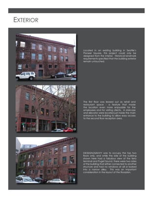EXTERIOR
Located in an existing building in Seattle’s
Pioneer Square, this project could only be
designed from the interior. Historical landmark
requirements speciﬁed that the building exterior
remain untouched.
DESIGN|SAVVY was to occupy the top two
ﬂoors only, and while the side of the building
shown here had a fabulous view of the ferry
terminal and Puget Sound, there were two sides
of the building that either connected to another
structure and had no windows at all or looked
into a narrow alley. This was an important
consideration in the layout of the ﬂoorplan.
The ﬁrst ﬂoor was leased out as retail and
restaurant space - a feature that made
the location even more enjoyable for the
employees and for visiting clients. A staircase
and elevator were located just inside the main
entrance to the building to allow easy access
to the second ﬂoor reception area.
 