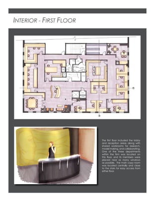 INTERIOR - FIRST FLOOR
The ﬁrst ﬂoor included the lobby
and reception areas along with
shared workrooms for research,
model making, and collaborating.
One of the three departments
within the ﬁrm was located on
this ﬂoor, and its members were
placed near as many windows
as possible. The main copy room
was located centrally and close
to the stairs for easy access from
either ﬂoor.
 