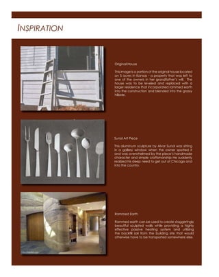 INSPIRATION
Original House
This image is a portion of the original house located
on 5 acres in Kansas - a property that was left to
one of the owners in her grandfather’s will. The
house was to be leveled and replaced with a
larger residence that incorporated rammed earth
into the construction and blended into the grassy
hillside.
Sunol Art Piece
This aluminum sculpture by Alvar Sunol was sitting
in a gallery window when the owner spotted it
and was overwhelmed by the piece’s handmade
character and simple craftsmanship He suddenly
realized his deep need to get out of Chicago and
into the country.
Rammed Earth
Rammed earth can be used to create staggeringly
beautiful sculpted walls while providing a highly
effective passive heating system and utilizing
the backﬁll soil from the building site that would
otherwise have to be transported somewhere else.
http://heatkit.com
 