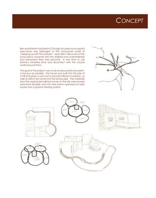 CONCEPT
Ben and Kristine had lived in Chicago for years as successful
executives and belonged to the fast-paced world of
“keeping up with the Joneses”. Upon Ben’s discovery of the
Sunol piece, however, the two realized how overwhelmed
and exhausted they had become. It was time to use
Kristine’s inherited land and reconnect with the natural
world around them.
The goal of this project was to be as resourceful and earth-
conscious as possible. The house was built into the side of
a hill and given a sod roof to provide efficient insulation, as
well as blend the home into the landscape. The materials
from the original demolished house on the site were reused
whenever feasible, and the new home operated on solar
power and a passive heating system.
 