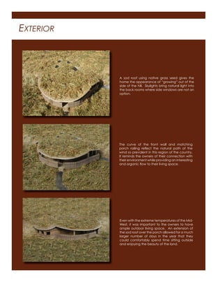 EXTERIOR
A sod roof using native grass seed gives the
home the appearance of “growing” out of the
side of the hill. Skylights bring natural light into
the back rooms where side windows are not an
option.
The curve of the front wall and matching
porch railing reﬂect the natural path of the
wind so prevalent in this region of the country.
It reminds the owners of their connection with
their environment while providing an interesting
and organic ﬂow to their living space.
Even with the extreme temperatures of the Mid-
West, it was important to the owners to have
ample outdoor living space. An extension of
the sod roof over the porch allowed for a much
larger number of days in the year that they
could comfortably spend time sitting outside
and enjoying the beauty of the land.
 