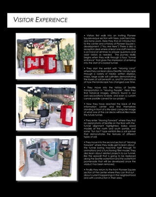 VISITOR EXPERIENCE
• Visitors first walk into an inviting Pioneer
Square-esque section with trees, park benches,
and lamp posts. Here they find an introduction
to the center and a history of Pioneer Square’s
development. (“You Are Here”) There is also a
reception desk where at least one staff member
is on-hand at all times to answer questions and
assist visitors as needed. The journey really
begins when they walk through a faux “tunnel
entrance” that gives the impression of entering
into the start of a bored tunnel.
• They start the exhibit with “Moving Land”
wheretheycanlearnaboutSeattle’slandscape
through a variety of media: written displays,
maps, large scale soil cylinders demonstrating
the layers of soil beneath us, and TV animations
of how the landscape has changed over time.
• They move into the history of Seattle
transportation in “Moving People”. Here they
find historical images, artifacts found in our
own excavations to-date, and even a custom
canoe paddle carved for our project.
• Now they have reached the back of the
information center and find themselves
standing in front of a life-sized computer image
of what one of the car decks will look like inside
the future tunnel.
• They enter “Moving Forward” where they find
an aerial photo of Seattle on the floor with the
tunnel alignment highlighted, balsa wood
models of the north and south portals, and
some “fun fact”-type exhibits like a soil spinner
that demonstrates the textures of different
types of soil.
• They move into the second section of “Moving
Forward” where they really get to learn about
the tunnel boring machine itself through TV
animations and a functioning TBM model. They
also learn about related projects to our tunnel,
like the seawall that is going to be replaced
along the Seattle waterfront and the waterfront
promenade that will be developed once the
viaduct has been removed.
• Finally they return to the front Pioneer Square
section of the center where they can find out
about current happenings in the neighborhood
and with construction in their area.
 