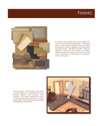 FINISHES
An earthy color palette was used to reﬂect the
colors of the surrounding landscape. Soft beiges,
browns, and peaches represent the earth and
soil, peaceful greens highlight the Kansas ﬁelds,
and warm grays - both light and dark - bring an
element of stone into the house. A cohesive
feeling among the colors and ﬁnishes of every
room in the house was paramount in creating a
sense of tranquility.
The living room, pictured here, uses some
of these ﬁnishes to accentuate the pass
through ﬁreplace and dramatic inset
windows. The owners enjoyed the curve
of the rammed earth wall and a stained
earthen ﬂoor while sitting and simply taking
in the stillness around them.
 