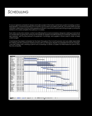 SCHEDULING
It was an agressive schedule to design and build a project information center from scratch including content,
logo/graphics, and physical build-out in 5 months, but our team was able to pull it off. Once the initial concept
had been nailed down and the visitor experience refined, it was time to obtain permitting and get a contractor
started so he could complete the build-out in 5 weeks.
Even after construction started, content was still being fine-tuned and displays designed, adding an extra level
of complication to giving the contractor the details he needed and still remaining on-schedule. Creativity was
also required with my procurement of equipment, furnishings, and supplies in some cases in order to keep
under budget.
I maintained the project schedules for the team throughout the 5-month process and was solely responsible
for making sure the contractor stayed on-track with our final goal, despite innumerable last-minute changes.
I was also tasked with creating a permit set of drawings to obtain a Subject-To-Field-Inspection permit from
the City of Seattle.
 