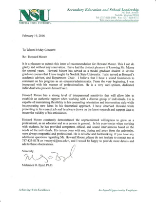 Secorud,a.ry Education and Schaal Lead.ership
700 Park ,A.venue
Nor:lolk, Yirginia 23504
Te1: (757) 823-2926 I'ar: (757) 823-8757
Iiieh: lr'r,u'*'. nsu.edu/secondar-r-education
0EF0LIi !TATL L ltr IBSlTtr.
February 19,2016
To Whom It May Concem:
Re: Howard Moore
It is a pleasure to submit this letter of recommendation for Howard Moore. This i can do
gladly and without any reservation. I have had the distinct pleasure of knowing Mr. Moore
for several years. Howard Moore has served as a model graduate student in several
graduate courses that I have taught for Norfolk State University. I also served as Howard's
academic advisor, and Department Chair. I believe that I have a sound foundation to
comment on his progress as an educator/administrator. From the very beginning, I was
impressed with his manner of professionalism. He is a very well-spoken, dedicated
individual who presents himself well.
Howard Moore has a strong level of interpersonal sensitivity that will allow him to
establish an authentic rapport when working with a diverse group of individuals. He is
capable of maintaining flexibility in his counseling orientation and intervention style while
incorporating new ideas in his theoretical approach. I have observed Howard while
presenting in his current job and he always draws on the latest research and support data to
insure the validity of his articulation.
Howard Moore constantly demonstrated the unprecedented willingness to grow as a
prof'essional, as an educator and as a person in general. In his experiences when working
with students, he has provided competent, ethical, and sound interventions based on the
needs of the individuals. His interactions with me, during and away from the university,
were always respectful and professional. He is reliable and hardwoiking. If you have any
additional questions regarding Mr. Howard Moore, please do not hesitate to contact me at
757-823-8178 or >mobyrd@nsu.edu(, and I would be happy to provide more details and
add to these observations.
Sincerely,
.,'1 / <
lv -, i,_)
Melendez O. Byrd, Ph.D.
Ac hieuing With E x c elle n c e An Eqaal Opportunit3, Employer
 