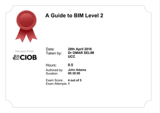 A Guide to BIM Level 2
Date:
Taken by:
Authored by:
Duration:
Education Portal:
28th April 2016
Dr OMAR SELIM
UCC
0.5
John Adams
00:30:00
Hours:
Exam Score:
Exam Attempts:
4 out of 5
1