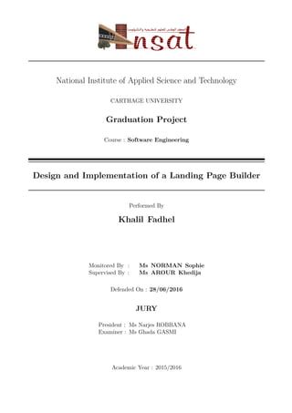 National Institute of Applied Science and Technology
CARTHAGE UNIVERSITY
Graduation Project
Course : Software Engineering
Design and Implementation of a Landing Page Builder
Performed By
Khalil Fadhel
Monitored By : Ms NORMAN Sophie
Supervised By : Ms AROUR Khedija
Defended On : 28/06/2016
JURY
President : Ms Narjes ROBBANA
Examiner : Ms Ghada GASMI
Academic Year : 2015/2016
 