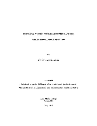 ONCOLOGY NURSES' WORK ENVIRONMENT AND THE
RISK OF SPONTANEOUS ABORTION
BY
KELLY ANNE LANDRY
A THESIS
Submitted in partial fulfillment of the requirement for the degree of
Master of Science in Occupational and Environmental Health and Safety
Anna Maria College
Paxton, MA
May 2015
 