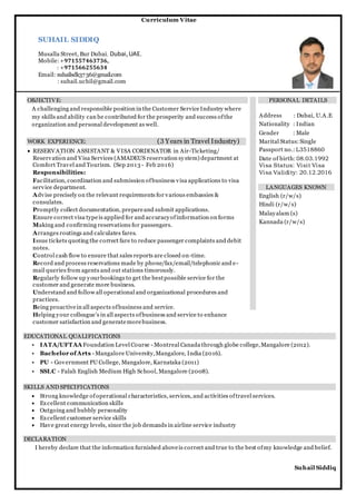 Curriculum Vitae
SUHAIL SIDDIQ
Musalla Street, Bur Dubai, Dubai,UAE.
Mobile:+971557463736,
: +971566255634
Email: suhailsdk3736@gmail.com
: suhail.uchil@gmail.com
OBJECTIVE:
A challenging and responsible position in the Customer ServiceIndustry where
my skills and ability can be contributed for the prosperity and success ofthe
organization and personal development as well.
WORK EXPERIENCE: (3 Years in Travel Industry)
 RESERVATION ASSISTANT & VISA CORDINATOR in Air-Ticketing/
Reservation and Visa Services (AMADEUS reservation system) department at
Comfort Travel and Tourism. (Sep 2013 - Feb 2016)
Responsibilities:
Facilitation, coordination and submission ofbusiness visa applications to visa
service department.
Advise precisely on the relevant requirements for various embassies &
consulates.
Promptly collect documentation, prepareand submit applications.
Ensure correct visa typeis applied for and accuracyofinformation on forms
Making and confirming reservations for passengers.
Arranges routings and calculates fares.
Issue tickets quoting the correct fare to reduce passenger complaints and debit
notes.
Control cash flow to ensure that sales reports are closed on-time.
Record and process reservations made by phone/fax/email/telephonic and e-
mail queries from agents and out stations timorously.
Regularly follow up yourbookings to get the bestpossible service for the
customer and generate more business.
Understand and follow all operational and organizational procedures and
practices.
Being proactivein all aspects ofbusiness and service.
Helping your colleague’s in all aspects ofbusiness and service to enhance
customer satisfaction and generatemorebusiness.
PERSONAL DETAILS
Address : Dubai, U.A.E
Nationality : Indian
Gender : Male
Marital Status:Single
Passport no.: L3518860
Date of birth: 08.03.1992
Visa Status: Visit Visa
Visa Validity: 20.12.2016
LANGUAGES KNOWN
English (r/w/s)
Hindi (r/w/s)
Malayalam (s)
Kannada (r/w/s)
EDUCATIONAL QUALIFICATIONS
• IATA/UFTAA Foundation Level Course - Montreal Canada through globe college,Mangalore (2012).
• Bachelor ofArts - Mangalore University,Mangalore, India (2016).
• PU - Government PU College, Mangalore, Karnataka (2011)
• SSLC - Falah English Medium High School, Mangalore (2008).
SKILLS AND SPECIFICATIONS
 Strong knowledge ofoperational characteristics, services, and activities oftravel services.
 Excellent communication skills
 Outgoing and bubbly personality
 Excellent customer service skills
 Have great energy levels, since the job demands in airline service industry
DECLARATION
I hereby declare that the information furnished aboveis correct and true to the best ofmy knowledge and belief.
Suhail Siddiq
 
