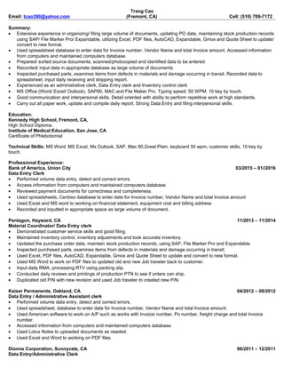 Trang Cao
Email: tcao390@yahoo.com (Fremont, CA) Cell: (510) 709-7172
Summary:
• Extensive experience in organizing/ filing large volume of documents, updating PO data, maintaining stock production records
using SAP/ File Marker Pro/ Expandable, utilizing Excel, PDF files, AutoCAD, Expandable, Gmox and Quote Sheet to update/
convert to new format.
• Used spreadsheet database to enter data for Invoice number, Vendor Name and total Invoice amount. Accessed information
from computers and maintained computers database.
• Prepared/ sorted source documents, scanned/photocopied and identified data to be entered.
• Recorded/ input data in appropriate database as large volume of documents.
• Inspected purchased parts, examines items from defects in materials and damage occurring in transit. Recorded data to
spreadsheet, input daily receiving and shipping report.
• Experienced as an administrative clerk, Data Entry clerk and Inventory control clerk
• MS Office (Word/ Excel/ Outlook), SAP90, MAC and File Maker Pro. Typing speed: 50 WPM. 10 key by touch.
• Good communication and interpersonal skills. Detail oriented with ability to perform repetitive work at high standards.
• Carry out all paper work, update and compile daily report. Strong Data Entry and filing interpersonal skills.
Education:
Kennedy High School, Fremont, CA,
High School Diploma
Institute of Medical Education, San Jose, CA
Certificate of Phlebotomist
Technical Skills: MS Word, MS Excel, Ms Outlook, SAP, Mac 90,Great Plain, keyboard 50 wpm, customer skills, 10 key by
touch.
Professional Experience:
Bank of America, Union City 03/2015 – 01//2016
Data Entry Clerk
• Performed volume data entry, detect and correct errors.
• Access information from computers and maintained computers database
• Reviewed payment documents for correctness and completeness
• Used spreadsheets, Centrex database to enter date for Invoice number, Vendor Name and total Invoice amount
• Used Excel and MS word to working on financial statement, equipment cost and billing address
• Recorded and inputted in appropriate space as large volume of document.
Pentagon, Hayward, CA 11/2013 – 11/2014
Material Coordinator/ Data Entry clerk
• Demonstrated customer service skills and good filing.
• Maintained inventory control, inventory adjustments and took accurate inventory.
• Updated the purchase order data, maintain stock production records, using SAP, File Marker Pro and Expandable.
• Inspected purchased parts, examines items from defects in materials and damage occurring in transit.
• Used Excel, PDF files, AutoCAD, Expandable, Gmox and Quote Sheet to update and convert to new format.
• Used MS Word to work on PDF files to updated old and new Job traveler back to customer.
• Input daily RMA, processing RTV using packing slip.
• Conducted daily reviews and printings of production PTN to see if orders can ship.
• Duplicated old P/N with new revision and used Job traveler to created new P/N.
Kaiser Permanente, Oakland, CA 04/2012 – 08/2012
Data Entry / Administrative Assistant clerk
• Performed volume data entry, detect and correct errors.
• Used spreadsheet, database to enter data for Invoice number, Vendor Name and total Invoice amount.
• Used American software to work on A/P such as works with Invoice number, Po number, freight charge and total Invoice
number.
• Accessed information from computers and maintained computers database.
• Used Lotus Notes to uploaded documents as needed.
• Used Excel and Word to working on PDF files.
Dionne Corporation, Sunnyvale, CA 06/2011 – 12/2011
Data Entry/Administrative Clerk
 