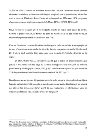 39,5% en 2010. La radio se maintient autour des 11% sur l’ensemble de la période
observée. Le cinéma, qui reste un média plus marginal, voit sa part de marché osciller
sous la barre de 1% depuis 4 ans. L’Internet, qui apparaît en 2006 avec 1,7%, progresse
chaque année pour atteindre une part de 5,1% en 2010. » (CFWB, 2010, p.48) 
 
Nous l’avons vu, jusqu’en 2010, les budgets investis en radio n’ont cessé de croître.
Comme le précise le CSA, en termes de parts de marché vis-à-vis des autres média, la
radio est longtemps restée aux alentours des 11%.
 
C’est en fait durant ces trois dernières années que la radio est arrivée à son apogée en
termes d’investissements média. Le titre du dernier magazine trimestriel (février-avril
2014) de la VAR explicite bien cette ruée vers la radio. Il s’intitule: «L’année de la
radio. »   
En effet, Thierry Van Zeebroeck nous dit que la radio est plus ﬂorissante que5
jamais. «  Très rares sont les pays où la radio monopolise une telle part du marché
publicitaire qu’en Belgique » (Varia,2013, p.3). La radio atteint aujourd’hui pas moins de
15% de parts de marché d’investissements média (CSA, 2013, p.13). 
 
Nous l’avons vu, en termes d’investissements, la radio se porte bien en Belgique. Dans
la partie qui suit, je m’intéresserai à la question du « pourquoi ». Quelles sont les raisons
qui attirent les annonceurs (d’un point de vue budgétaire et stratégique) vers ce
médium qui fête ses 100 ans cette année en Belgique?  
 
 
!
!
!
!
12
Thierry Van Zeebroeck est un publicitaire ayant plus de 35 ans d’expérience. Dans son passé, il a travaillé5
pour les agences les plus créatives de Belgique et est aujourd’hui CEO de la VAR, régie media de toutes les
chaînes de la VRT. (Let’s Cross-Media, 2010)
 