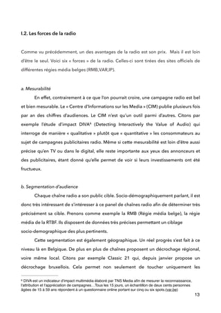  
I.2. Les forces de la radio
!
Comme vu précédemment, un des avantages de la radio est son prix. Mais il est loin
d’être le seul. Voici six « forces » de la radio. Celles-ci sont tirées des sites ofﬁciels de
différentes régies média belges (RMB,VAR,IP).
 
a. Mesurabilité
En effet, contrairement à ce que l’on pourrait croire, une campagne radio est bel
et bien mesurable. Le « Centre d’Informations sur les Media » (CIM) publie plusieurs fois
par an des chiffres d’audiences. Le CIM n’est qu’un outil parmi d’autres. Citons par
exemple l’étude d’impact DIVA (Detecting Interactively the Value of Audio) qui6
interroge de manière « qualitative » plutôt que « quantitative » les consommateurs au
sujet de campagnes publicitaires radio. Même si cette mesurabilité est loin d’être aussi
précise qu’en TV ou dans le digital, elle reste importante aux yeux des annonceurs et
des publicitaires, étant donné qu’elle permet de voir si leurs investissements ont été
fructueux.
 
b. Segmentation d’audience
Chaque chaîne radio a son public cible. Socio-démographiquement parlant, il est
donc très intéressant de s’intéresser à ce panel de chaînes radio aﬁn de déterminer très
précisément sa cible. Prenons comme exemple la RMB (Régie média belge), la régie
média de la RTBF. Ils disposent de données très précises permettant un ciblage  
socio-demographique des plus pertinents.  
Cette segmentation est également géographique. Un réel progrès s’est fait à ce
niveau là en Belgique. De plus en plus de chaînes proposent un décrochage régional,
voire même local. Citons par exemple Classic 21 qui, depuis janvier propose un
décrochage bruxellois. Cela permet non seulement de toucher uniquement les
13
DIVA est un indicateur d'impact multimédia élaboré par TNS Media aﬁn de mesurer la reconnaissance,6
l'attribution et l'appréciation de campagnes…Tous les 15 jours, un échantillon de deux cents personnes
âgées de 15 à 59 ans répondent à un questionnaire online portant sur cinq ou six spots.(var.be)
 
