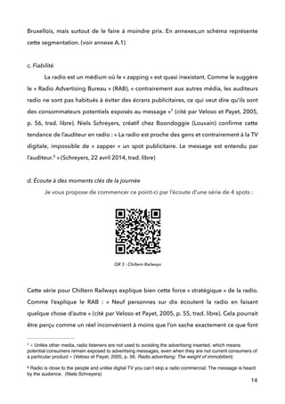 Bruxellois, mais surtout de le faire à moindre prix. En annexes,un schéma représente
cette segmentation. (voir annexe A.1)
 
c. Fiabilité
La radio est un médium où le « zapping » est quasi inexistant. Comme le suggère
le « Radio Advertising Bureau » (RAB), « contrairement aux autres média, les auditeurs
radio ne sont pas habitués à éviter des écrans publicitaires, ce qui veut dire qu’ils sont
des consommateurs potentiels exposés au message » (cité par Veloso et Payet, 2005,7
p. 56, trad. libre). Niels Schreyers, créatif chez Boondoggie (Louvain) conﬁrme cette
tendance de l’auditeur en radio : « La radio est proche des gens et contrairement à la TV
digitale, impossible de «  zapper  » un spot publicitaire. Le message est entendu par
l’auditeur.  » (Schreyers, 22 avril 2014, trad. libre)8
 
d. Écoute à des moments clés de la journée
! Je vous propose de commencer ce point-ci par l’écoute d’une série de 4 spots :
!
!
!
!
 
Cette série pour Chiltern Railways explique bien cette force « stratégique » de la radio.
Comme l’explique le RAB : «  Neuf personnes sur dix écoutent la radio en faisant
quelque chose d’autre » (cité par Veloso et Payet, 2005, p. 55, trad. libre). Cela pourrait
être perçu comme un réel inconvénient à moins que l’on sache exactement ce que font
14
« Unlike other media, radio listeners are not used to avoiding the advertising inserted, which means7
potential consumers remain exposed to advertising messages, even when they are not current consumers of
a particular product » (Veloso et Payet, 2005, p. 56, Radio advertising: The weight of immobilism)
Radio is close to the people and unlike digital TV you can’t skip a radio commercial. The message is heard8
by the audience. (Niels Schreyers)
QR 3 : Chiltern Railways
 