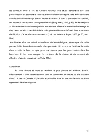 les auditeurs. Pour le cas de Chiltern Railways, une étude démontrait que sept
personnes sur dix écoutant la chaîne sur laquelle la série de spots a été diffusée étaient
dans leur voiture entre sept et neuf heures du matin. Or, dans la périphérie de Londres,
ces heures-là sont souvent synonymes de traﬁc (Tony Hertz, 2013, p.83). Le RAB rajoute
: « Plusieurs tests démontrent que cela a un énorme effet sur la rétention du message et
du « brand recall ». La mobilité de la radio permet d’être très inﬂuent dans le moment
de décision d’achat du consommateur. » (cité par Veloso et Payet, 2005, p. 55, trad.
libre) 
Jens Mortier, directeur créatif et fondateur de Mortierbrigade, ajoute que «  la radio
permet d’aller là où d’autres média n’ont pas accès. Un spot pour dentifrice le matin
dans la salle de bain, un spot pour une voiture pour les gens coincés dans les
bouchons. Il faut tenir compte du contexte, de la chaîne et du moment de
diffusion » (Mortier interviewé par Varia, 2004).
 
e. Proximité
La radio touche sa cible au moment le plus proche du moment d’achat.
Effectivement, la cible se rend souvent dans les commerces en voiture, où elle écoutera
dans 71% des cas (annexe A2) la radio au préalable. Ce n’est pas tout: la radio vous suit
également dans les magasins. 
 
 
 
 
 
!
!
!
!
!
!
15
 