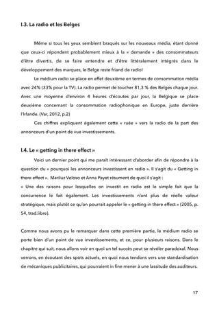 I.3. La radio et les Belges
 
Même si tous les yeux semblent braqués sur les nouveaux média, étant donné
que ceux-ci répondent probablement mieux à la «  demande  » des consommateurs
d’être divertis, de se faire entendre et d’être littéralement intégrés dans le
développement des marques, le Belge reste friand de radio! 
Le médium radio se place en effet deuxième en termes de consommation média
avec 24% (33% pour la TV). La radio permet de toucher 81,3 % des Belges chaque jour.
Avec une moyenne d’environ 4 heures d’écoutes par jour, la Belgique se place
deuxième concernant la consommation radiophonique en Europe, juste derrière
l’Irlande. (Var, 2012, p.2) 
Ces chiffres expliquent également cette «  ruée  » vers la radio de la part des
annonceurs d’un point de vue investissements.
 
I.4. Le « getting in there effect »
Voici un dernier point qui me paraît intéressant d’aborder aﬁn de répondre à la
question du « pourquoi les annonceurs investissent en radio ». Il s’agit du « Getting in
there effect ». Mariluz Veloso et Anna Payet résument de quoi il s’agit :  
« Une des raisons pour lesquelles on investit en radio est le simple fait que la
concurrence le fait également. Les investissements n’ont plus de réelle valeur
stratégique, mais plutôt ce qu’on pourrait appeler le « getting in there effect » (2005, p.
54, trad.libre).
Comme nous avons pu le remarquer dans cette première partie, le médium radio se
porte bien d’un point de vue investissements, et ce, pour plusieurs raisons. Dans le
chapitre qui suit, nous allons voir en quoi un tel succès peut se révéler paradoxal. Nous
verrons, en écoutant des spots actuels, en quoi nous tendons vers une standardisation
de mécaniques publicitaires, qui pourraient in ﬁne mener à une lassitude des auditeurs. 
!
! ! !
17
 