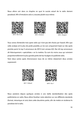 !
Nous allons voir dans ce chapitre en quoi le succès actuel de la radio devient
paradoxal. Aﬁn d’introduire celui-ci, écoutez plutôt vous-même:
!
!
!
!
!
 
Vous venez d’entendre trois spots radio qui n’ont pas été choisis par hasard. Aﬁn que
cette analyse ait le plus de poids possible, je me suis uniquement basé sur des spots
piochés parmi le top 5 annonceurs de 2013 (voir annexe A3). Qui dit top annonceurs
dit théoriquement « spécialistes » en la matière. Ce sont du moins ceux qui octroient
proportionnellement la plus grande partie de leur budget à la publicité radio.  
Voici deux autres spots d’annonceurs issus de ce même classement deux années
auparavant: 
 
 
 
 
 
 
 
Nous assistons depuis quelques années à une réelle standardisation des spots
publicitaires en radio. Nous allons focaliser notre attention sur ces différents standards
(format, mécanique et voix) dans cette deuxième partie, aﬁn de mettre en évidence le
paradoxe de la radio.
19
QR 6 : PeugeotQR 4 : Win 4 Life QR 5 : D’ieteren
QR 7 : Citibank QR 8 : Voo 1
 