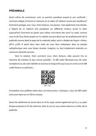 PRÉAMBULE!
!
Avant même de commencer, voici un premier paradoxe auquel je suis confronté :
comment rédiger (à l’écrit) un mémoire sur la radio, LE médium sonore par excellence?
Comment partager avec vous, chers lecteurs, ma passion, mais également mes doutes,
à l’égard de ce médium tant paradoxal, sur différents niveaux, qu’est la radio
aujourd’hui? Comment en parler sans utiliser moi-même des sons? La radio, comme
nous le dit Tony Hertz (expert en la matière souvent décrit par les professionnels de la
publicité comme étant le pape de la créativité radio), est le « théâtre de l’esprit » (Hertz,
2013, p.29). Il serait donc bien triste de vous faire embarquer dans ce périple
radiophonique sans vous laisser écouter, imaginer, ou tout simplement entendre un
maximum d’extraits sonores.  
Voici la solution. Voici comment vous, chers lecteurs, allez pouvoir lire ce
mémoire de manière la plus sonore possible : le QR code! Munissez-vous de votre
smartphone ou de votre tablette et scannez (à chaque fois que vous en verrez un) le QR
code! Faisons un petit test… 
 
 
 
Si toutefois vous préférez rester dans une lecture plus « classique », tous ces QR codes
sont aussi repris sur un CD en annexe.  
 
Avant de réellement se lancer dans le vif du sujet, sachez également qu’il y a un petit
lexique proposé en ﬁn de mémoire, dans le cas où vous seriez externe au milieu de la
publicité. 
 
!
2
QR 1: Test
 
