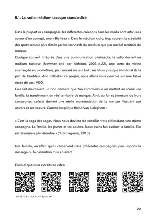 II.1. La radio, médium tactique standardisé
 
Dans la plupart des campagnes, les différentes créations dans les média sont articulées
autour d’un concept, une « Big Idea ». Dans le médium radio, trop souvent la créativité
des spots semble plus dictée par les standards du médium que par un réel territoire de
marque.  
Quoique souvent intégrée dans une communication plurimedia, la radio devient un
médium tactique (Newman cité par Aichison, 2003 p.22), une sorte de vitrine
surchargée en promotions, poursuivant un seul but : un retour presque immédiat de la
part de l’auditeur. Aﬁn d’illustrer ce propos, nous allons nous pencher sur une brève
étude de cas : VOO. 
Cela fait maintenant un bon moment que Voo communique en mettant en scène une
famille, la transformant en réel territoire de marque. Ainsi, au fur et à mesure de leurs
campagnes, celle-ci devient une réelle représentation de la marque illustrant son
univers et ses valeurs. Comme l’explique Bruno Van Sieleghem : 
 
« C’est la saga des sagas. Nous nous devions de concilier trois cibles dans une même
campagne. La famille, les jeunes et les adultes. Nous avons fait évoluer la famille. Elle
est désormais plus étendue.» (PUB magazine, 2013) 
 
Une famille, en effet, qu’ils conservent dans différentes campagnes, peu importe le
message ou la promotion mise en avant. 
 
En voici quelques extraits en vidéo : 
 
20
QR 9,10,11,12,13 : Voo Spots TV
 