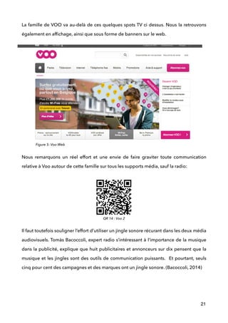 La famille de VOO va au-delà de ces quelques spots TV ci dessus. Nous la retrouvons
également en afﬁchage, ainsi que sous forme de banners sur le web. 
 
Nous remarquons un réel effort et une envie de faire graviter toute communication
relative à Voo autour de cette famille sur tous les supports média, sauf la radio: 
 
 
 
 
 
 
Il faut toutefois souligner l’effort d’utiliser un jingle sonore récurant dans les deux média
audiovisuels. Tomàs Bacoccoli, expert radio s’intéressant à l’importance de la musique
dans la publicité, explique que huit publicitaires et annonceurs sur dix pensent que la
musique et les jingles sont des outils de communication puissants. Et pourtant, seuls
cinq pour cent des campagnes et des marques ont un jingle sonore. (Bacoccoli, 2014) 
 
 
 
21
QR 14 : Voo 2
Figure 5: Voo Web
 