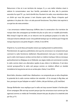 Retournons à Voo et à son territoire de marque. Il y a une réelle initiative visant à
séduire le consommateur avec leur famille, permettant de dire, dés la première
seconde d’un spot TV : ça, c’est la famille Voo. Pourtant à la radio, nous retombons dans
un cliché qui nous fait penser à tant d’autres spots radio. Placez n’importe quel
opérateur à la place de « Voo » et cela pourrait fonctionner. Tony Hertz s’est exprimé à
ce sujet lors de notre entretien: 
 
«  Les annonceurs mettent beaucoup d’efforts dans la construction d’un territoire de
marque dans des campagnes qui tendent de plus en plus vers un modèle plurimedia.
Mais lorsqu’il s’agit de radio, on se retourne vers les pratiques propres à la radio. Ce
n’est pas la bonne attitude à avoir. Une publicité tactique qui ne renforce pas l’image de
marque équivaut à une perte d’argent. » (Hertz, 5 mai 2014) 
 
D’après lui, il y aurait deux principales raisons qui expliqueraient ce phénomène. 
Premièrement, les agences publicitaires ainsi que les annonceurs ne comprennent pas
comment la radio fonctionne réellement. Deuxièmement c’est pour la simple raison
que la radio s’est toujours vendue comme étant un médium tactique. Cela se remarque
particulièrement en Belgique et en Hollande. Les régies média ont commencé à vendre
la radio comme étant une alternative rapide et peu chère à la télévision. Il est donc
normal qu’aujourd’hui la radio soit perçue comme un médium offrant un résultat
immédiat et le long terme est mis en arrière-plan. (Hertz, 5 mai 2014) 
 
Brent Hahn, directeur créatif chez « Radioactive » ne comprends pas ce refus d’exploiter
le potentiel de la radio comme médium de notoriété. « Si le concept, la Big Idea, est
bon, pourquoi ne pas l’adopter en radio? » (Hahn, cité par Aichison, p.22, trad.libre) 
 
George Bohlander nous explique que la radio est trop souvent laissée à l’arrière-plan
d’une campagne. Elle est trop souvent perçue (par les annonceurs tout comme par les
agences) comme un média de l’immédiat, laissant très peu de place à la créativité (cité
par Var, p.11) 
22
 