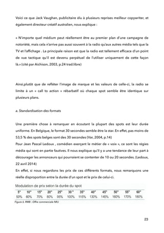 Voici ce que Jack Vaughan, publicitaire élu à plusieurs reprises meilleur copywriter, et
également directeur créatif australien, nous explique : 
 
« N’importe quel médium peut réellement être au premier plan d’une campagne de
notoriété, mais cela n’arrive pas aussi souvent à la radio qu’aux autres média tels que la
TV et l’afﬁchage . La principale raison est que la radio est tellement efﬁcace d’un point
de vue tactique qu’il est devenu perpétuel de l’utiliser uniquement de cette façon
là.» (cité par Aichison, 2003, p.24 trad.libre) 
 
 
Ainsi,plutôt que de reﬂéter l’image de marque et les valeurs de celle-ci, la radio se
limite à un «  call to action  » rébarbatif où chaque spot semble être identique sur
plusieurs plans.
 
a. Standardisation des formats
 
Une première chose à remarquer en écoutant la plupart des spots est leur durée
uniforme. En Belgique, le format 30 secondes semble être la star. En effet, pas moins de
53,5 % des spots belges sont des 30 secondes (Var, 2004, p.14) 
Pour Jean Pascal Ledoux , comédien exerçant le métier de « voix », ce sont les régies
média qui sont en partie fautives. Il nous explique qu’il y a une tendance de leur part à
décourager les annonceurs qui pourraient se contenter de 10 ou 20 secondes. (Ledoux,
22 avril 2014) 
En effet, si nous regardons les prix de ces différents formats, nous remarquons une
réelle disproportion entre la durée d’un spot et le prix de celui-ci.
23
Figure 6. RMB : Offre commerciale NRJ
 