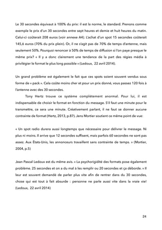  
Le 30 secondes équivaut à 100% du prix: il est la norme, le standard. Prenons comme
exemple le prix d’un 30 secondes entre sept heures et demie et huit heures du matin.
Celui-ci coûterait 208 euros (voir annexe A4). L’achat d’un spot 15 secondes coûterait
145,6 euros (70% du prix plein). Or, il ne s’agit pas de 70% de temps d’antenne, mais
seulement 50%. Pourquoi renoncer à 50% de temps de diffusion si l’on paye presque le
même prix? «  Il y a donc clairement une tendance de la part des régies média à
privilégier le format le plus long possible » (Ledoux, 22 avril 2014). 
 
Un grand problème est également le fait que ces spots soient souvent vendus sous
forme de « pack ». Cela coûte moins cher et pour un prix donné, vous passez 120 fois à
l’antenne avec des 30 secondes. 
Tony Hertz trouve ce système complètement anormal. Pour lui, il est
indispensable de choisir le format en fonction du message. S’il faut une minute pour le
transmettre, ce sera une minute. Créativement parlant, il ne faut se donner aucune
contrainte de format (Hertz, 2013, p.87). Jens Mortier soutient ce même point de vue:
 
«  Un spot radio durera aussi longtemps que nécessaire pour délivrer le message. Ni
plus ni moins. Il arrive que 12 secondes sufﬁsent, mais parfois 60 secondes ne sont pas
assez. Aux États-Unis, les annonceurs travaillent sans contrainte de temps. » (Mortier,
2004, p.5)
 
Jean Pascal Ledoux est du même avis. « La psychorigidité des formats pose également
problème. 25 secondes et on a du mal à les remplir ou 20 secondes et ça déborde. » Il
leur est souvent demandé de parler plus vite aﬁn de rentrer dans du 30 secondes,
chose qui est tout à fait absurde : personne ne parle aussi vite dans la vraie vie!
(Ledoux, 22 avril 2014) 
 
 
 
24
 