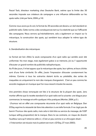 Pascal Tack, directeur marketing chez Deutsche Bank, estime que la limite des 30
secondes imposée aux créateurs de campagne a une inﬂuence défavorable sur les
spots radio. (cité par Varie, 2004, p.14) 
 
Comme nous avons pu le voir, le format du 30 secondes est devenu un réel standard en
publicité radio. Cette norme a des conséquences tant sur la créativité que sur l’efﬁcacité
des campagnes. Nous verrons qu’inévitablement, cela a également un impact sur la
mécanique, la construction des spots, qui semblent tous adopter le même type de
structure. 
!
b. Standardisation des mécaniques
 
Le format est loin d’être la seule composante d’un spot radio qui semble avoir été
uniformisé. Via mon stage, mais également grâce à ce mémoire, j’ai eu l’ opportunité
d’écouter un grand nombre de publicités radiophoniques.  
Au ﬁl des jours, il m’est apparu que la mécanique des spots, leur rythme, et leurs clichés
sont d’une forte similarité. En effet, j’avais l’impression d’écouter constamment les
mêmes. Comme si tous les scénarios étaient écrits au préalable, des sortes de
maquettes où uniquement le nom des marques changeaient. C’est un peu comme les
accords magiques en musique que l’on nous ressort à toutes les sauces.  
 
Une première chose remarquée est liée à la structure de la plupart des spots. Jens
mortier afﬁrme que la recette standard d’un spot radio est la suivante: une blague pour
commencer, le message et enﬁn quelques infos pratiques (Mortier, 2004, p.5 ).
L’humour est en effet une composante récurrente d’un spot radio en Belgique. Dan
O’Day exprime la nécessité de faire très attention à une telle formule. Il ne s’agit pas de
bannir l’humour des spots radio, mais celui-ci doit être au service du message, de l’USP
(unique selling proposition) de la marque. Dans le cas contraire, on risque de divertir
l’auditeur sans qu’il retienne celle-ci. « C’est un peu comme si un chirurgien disait : 
« l’intervention est réussie mais le patient est mort » (O’Day, 27 mars 2003).  
25
 