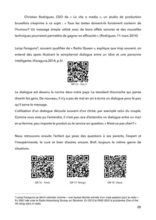 Christian Rodrigues, CEO de «  La vita e media  », un studio de production
bruxellois s’exprime à ce sujet : «  Tous les textes doivent-ils forcément contenir de
l’humour? Un message simple utilisé avec de bons effets sonores et des nouvelles
techniques pourraient permettre de gagner en efﬁcacité ». (Rodrigues, 11 mars 2014) 
 
Lenja Faraguna , souvent qualiﬁée de « Radio Queen », explique que trop souvent, on9
entend des spots illustrant le sempiternel dialogue entre un idiot et une personne
intelligente. (Faraguna,2014, p.5) 
 
 
 
 
Le dialogue est devenu la norme dans notre pays. Le standard d’accroche qui pense
divertir les gens. De nouveau, il n’y a pas de mal en soi à écrire un dialogue pour le peu
qu’il serve le message. 
L’utilisation d’un dialogue découle souvent d’un cliché, par exemple celui du couple.
Comme vous avez pu l’entendre, il n’est pas rare d’entendre un dialogue entre un mari
et sa femme, peu importe le produit ou le service en question. « N’est-ce pas chéri? » 
 
Nous retrouvons ensuite l’enfant qui pose des questions à ses parents, l’expert et
l’inexpérimenté, le curé et bien d’autres encore. Bref, toujours le même genre de
situations. 
 
!
!
!
!
26
Lenja Faraguna se décrit volontier comme « une fausse blonde animée d’un vraie passion pour la radio ».9
En 2007 elle crée le Radio Advertising Bureau en Slovénie. En 2012 le RAB USA l’a proclamée One of the
40 rising stars in radio.
QR 15 : Voo 3
QR 16 : Fortis QR 17: Twingo QR 18 : Dexia
 