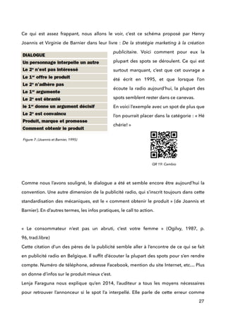 !
Ce qui est assez frappant, nous allons le voir, c’est ce schéma proposé par Henry
Joannis et Virginie de Barnier dans leur livre : De la stratégie marketing à la création
publicitaire. Voici comment pour eux la
plupart des spots se déroulent. Ce qui est
surtout marquant, c’est que cet ouvrage a
été écrit en 1995, et que lorsque l’on
écoute la radio aujourd’hui, la plupart des
spots semblent rester dans ce canevas. 
En voici l’exemple avec un spot de plus que
l’on pourrait placer dans la catégorie : « Hé
chérie! »
!
 
 
 
!
Comme nous l’avons souligné, le dialogue a été et semble encore être aujourd’hui la
convention. Une autre dimension de la publicité radio, qui s’inscrit toujours dans cette
standardisation des mécaniques, est le « comment obtenir le produit » (de Joannis et
Barnier). En d’autres termes, les infos pratiques, le call to action. 
 
«  Le consommateur n’est pas un abruti, c’est votre femme  » (Ogilvy, 1987, p.
96, trad.libre) 
Cette citation d’un des pères de la publicité semble aller à l’encontre de ce qui se fait
en publicité radio en Belgique. Il sufﬁt d’écouter la plupart des spots pour s’en rendre
compte. Numéro de téléphone, adresse Facebook, mention du site Internet, etc… Plus
on donne d’infos sur le produit mieux c’est.  
Lenja Faraguna nous explique qu’en 2014, l’auditeur a tous les moyens nécessaires
pour retrouver l’annonceur si le spot l’a interpellé. Elle parle de cette erreur comme
27
Figure 7: (Joannis et Barnier, 1995)
QR 19: Cambio
 